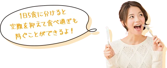 1日5食に分けると空腹を抑えて食べ過ぎも防ぐことができるよ!